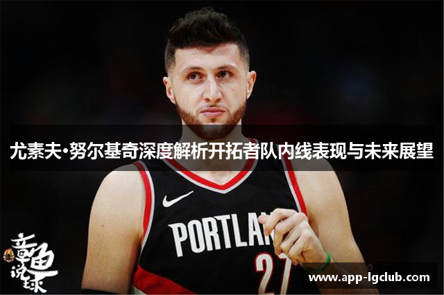 尤素夫·努尔基奇深度解析开拓者队内线表现与未来展望