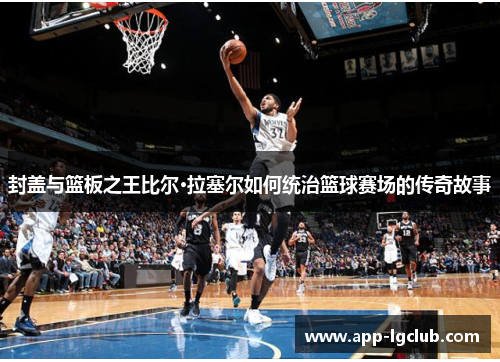 封盖与篮板之王比尔·拉塞尔如何统治篮球赛场的传奇故事 封盖与篮板之王比尔·拉塞尔如何统治篮球赛场的传奇故事