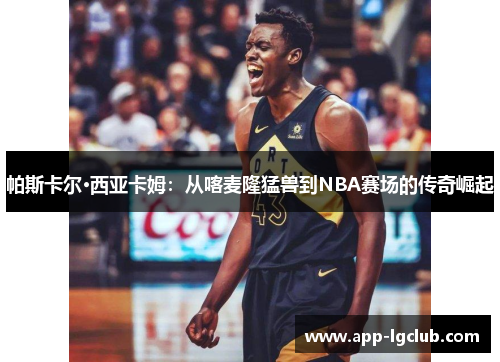 帕斯卡尔·西亚卡姆：从喀麦隆猛兽到NBA赛场的传奇崛起