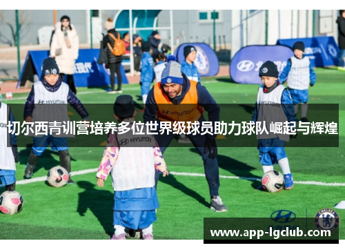 切尔西青训营培养多位世界级球员助力球队崛起与辉煌 切尔西青训营培养多位世界级球员助力球队崛起与辉煌