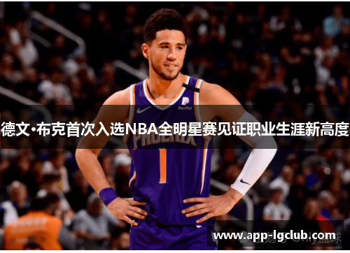 德文·布克首次入选NBA全明星赛见证职业生涯新高度 德文·布克首次入选NBA全明星赛见证职业生涯新高度
