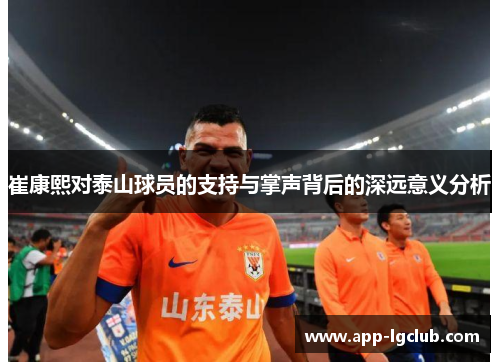 崔康熙对泰山球员的支持与掌声背后的深远意义分析 崔康熙对泰山球员的支持与掌声背后的深远意义分析