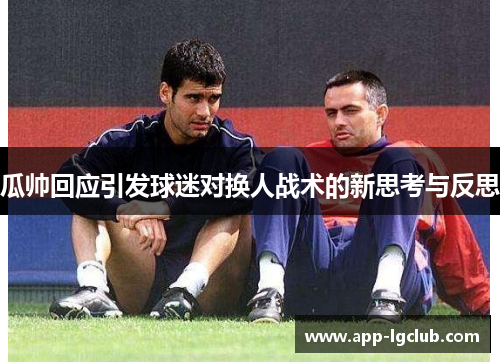 瓜帅回应引发球迷对换人战术的新思考与反思 瓜帅回应引发球迷对换人战术的新思考与反思