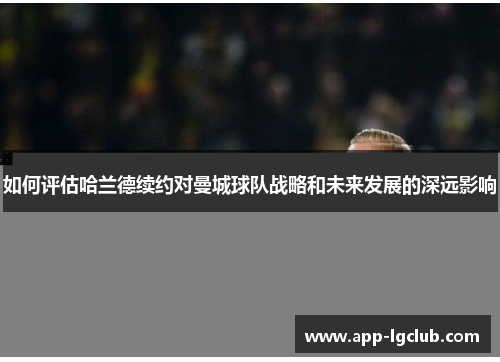 如何评估哈兰德续约对曼城球队战略和未来发展的深远影响