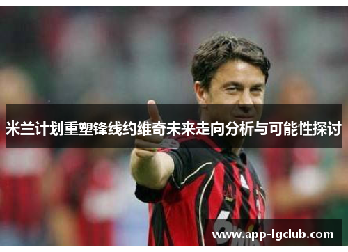 米兰计划重塑锋线约维奇未来走向分析与可能性探讨 米兰计划重塑锋线约维奇未来走向分析与可能性探讨