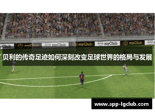 贝利的传奇足迹如何深刻改变足球世界的格局与发展