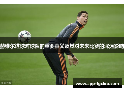 赫维尔进球对球队的重要意义及其对未来比赛的深远影响 赫维尔进球对球队的重要意义及其对未来比赛的深远影响