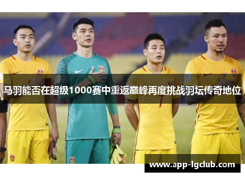 马羽能否在超级1000赛中重返巅峰再度挑战羽坛传奇地位 马羽能否在超级1000赛中重返巅峰再度挑战羽坛传奇地位
