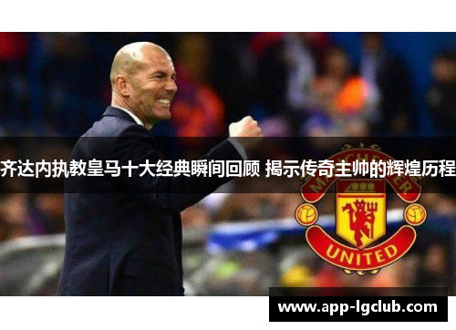 齐达内执教皇马十大经典瞬间回顾 揭示传奇主帅的辉煌历程