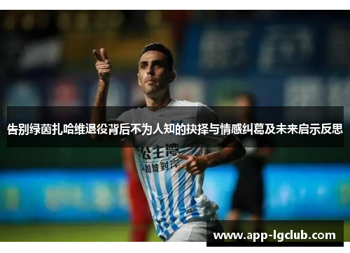 告别绿茵扎哈维退役背后不为人知的抉择与情感纠葛及未来启示反思
