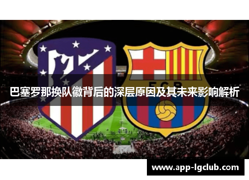 巴塞罗那换队徽背后的深层原因及其未来影响解析 巴塞罗那换队徽背后的深层原因及其未来影响解析