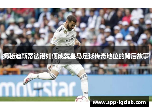 揭秘迪斯蒂法诺如何成就皇马足球传奇地位的背后故事