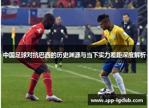 中国足球对抗巴西的历史渊源与当下实力差距深度解析 中国足球对抗巴西的历史渊源与当下实力差距深度解析